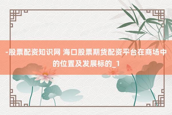 -股票配资知识网 海口股票期货配资平台在商场中的位置及发展标的_1