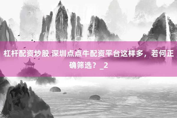 杠杆配资炒股 深圳点点牛配资平台这样多，若何正确筛选？_2