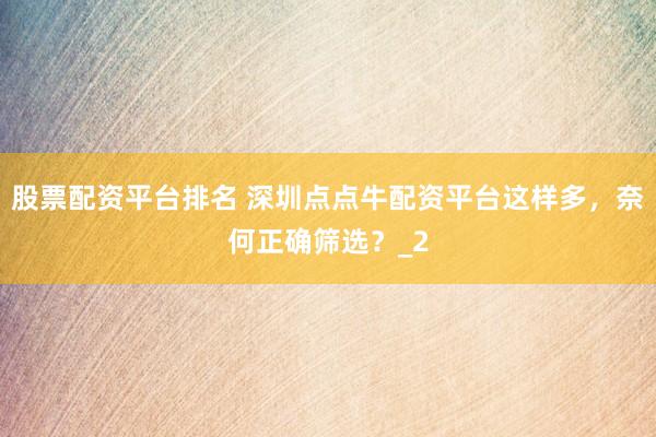 股票配资平台排名 深圳点点牛配资平台这样多，奈何正确筛选？_2