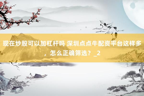 现在炒股可以加杠杆吗 深圳点点牛配资平台这样多，怎么正确筛选？_2