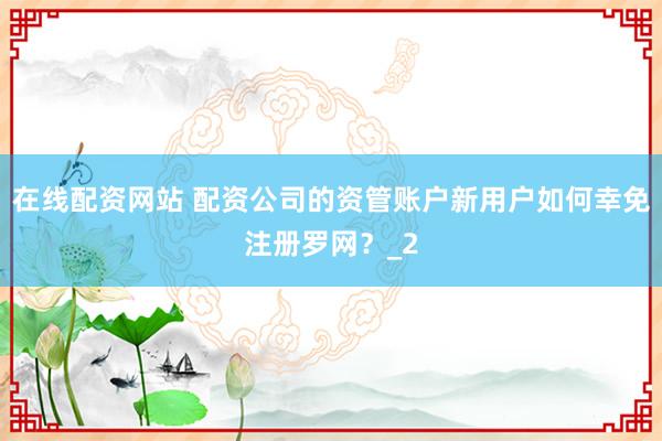 在线配资网站 配资公司的资管账户新用户如何幸免注册罗网？_2
