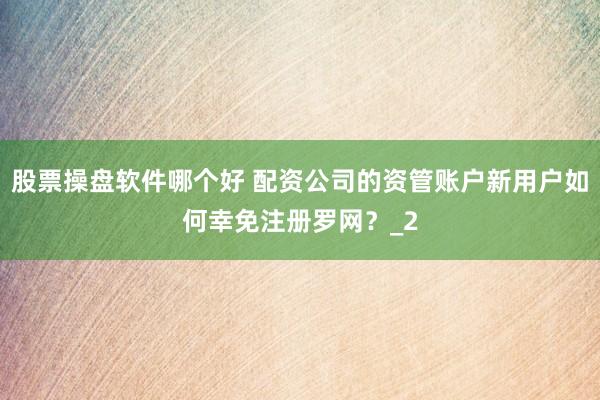 股票操盘软件哪个好 配资公司的资管账户新用户如何幸免注册罗网？_2