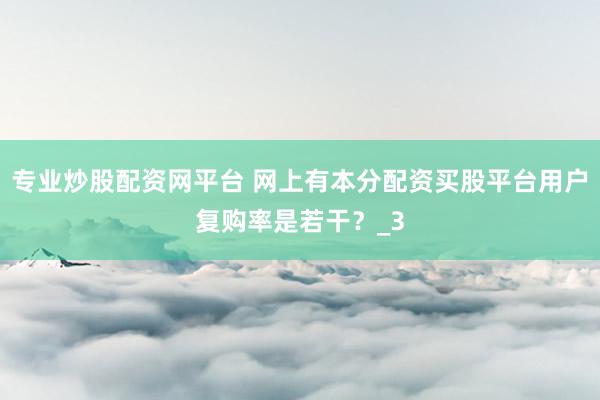 专业炒股配资网平台 网上有本分配资买股平台用户复购率是若干？_3