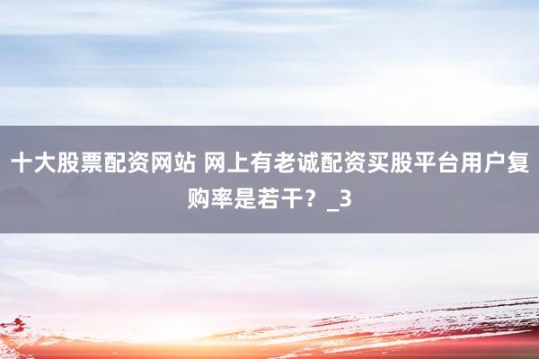 十大股票配资网站 网上有老诚配资买股平台用户复购率是若干？_3