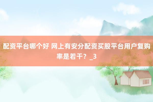 配资平台哪个好 网上有安分配资买股平台用户复购率是若干？_3