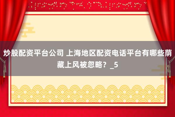 炒股配资平台公司 上海地区配资电话平台有哪些荫藏上风被忽略？_5