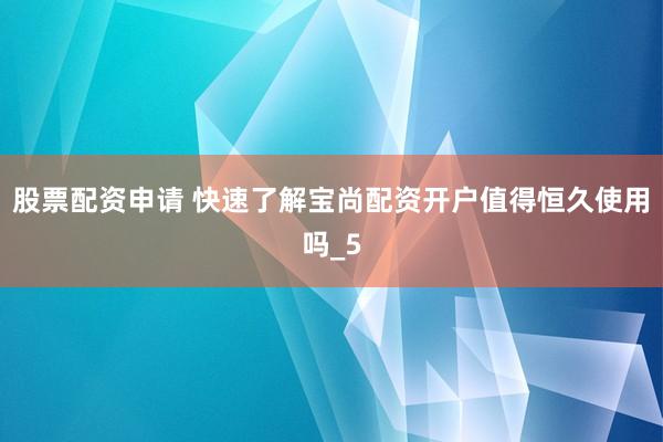 股票配资申请 快速了解宝尚配资开户值得恒久使用吗_5