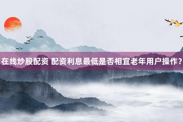 在线炒股配资 配资利息最低是否相宜老年用户操作？