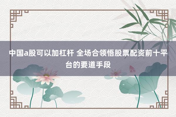 中国a股可以加杠杆 全场合领悟股票配资前十平台的要道手段