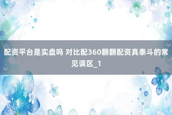 配资平台是实盘吗 对比配360翻翻配资真泰斗的常见误区_1
