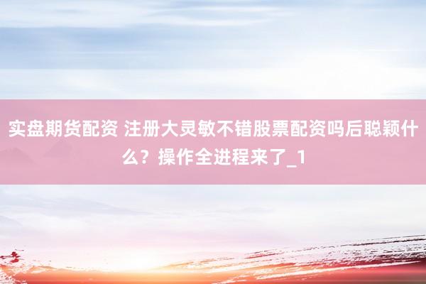 实盘期货配资 注册大灵敏不错股票配资吗后聪颖什么？操作全进程来了_1