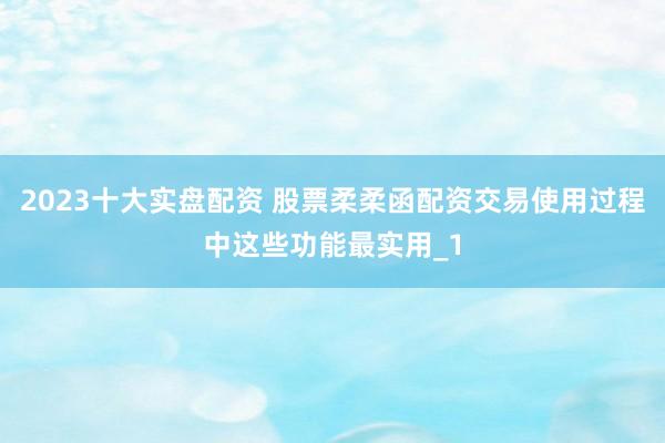 2023十大实盘配资 股票柔柔函配资交易使用过程中这些功能最实用_1