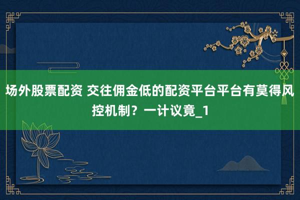 场外股票配资 交往佣金低的配资平台平台有莫得风控机制？一计议竟_1