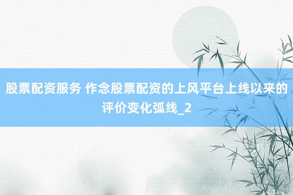 股票配资服务 作念股票配资的上风平台上线以来的评价变化弧线_2