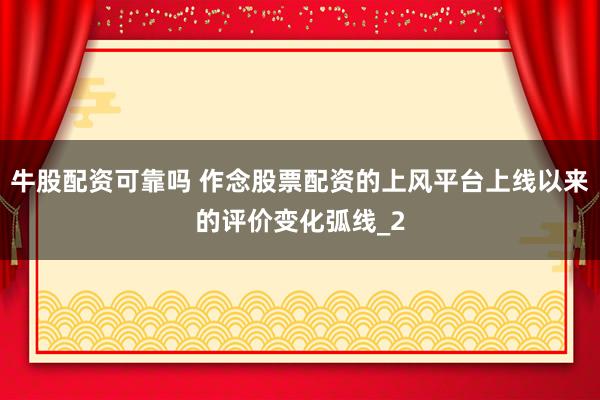 牛股配资可靠吗 作念股票配资的上风平台上线以来的评价变化弧线_2