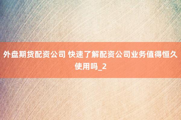 外盘期货配资公司 快速了解配资公司业务值得恒久使用吗_2