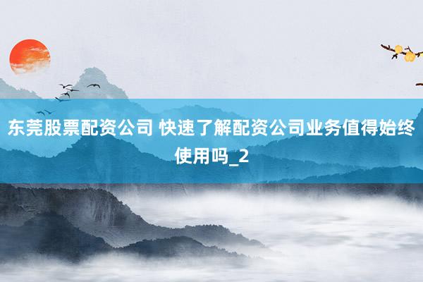 东莞股票配资公司 快速了解配资公司业务值得始终使用吗_2