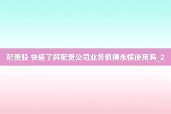 配资股 快速了解配资公司业务值得永恒使用吗_2