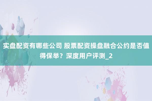 实盘配资有哪些公司 股票配资操盘融合公约是否值得保举？深度用户评测_2