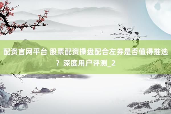 配资官网平台 股票配资操盘配合左券是否值得推选？深度用户评测_2