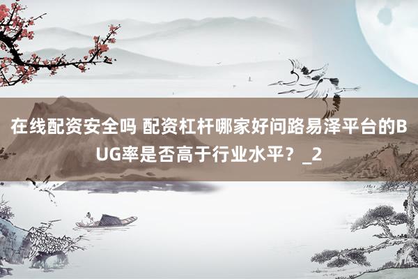 在线配资安全吗 配资杠杆哪家好问路易泽平台的BUG率是否高于行业水平？_2