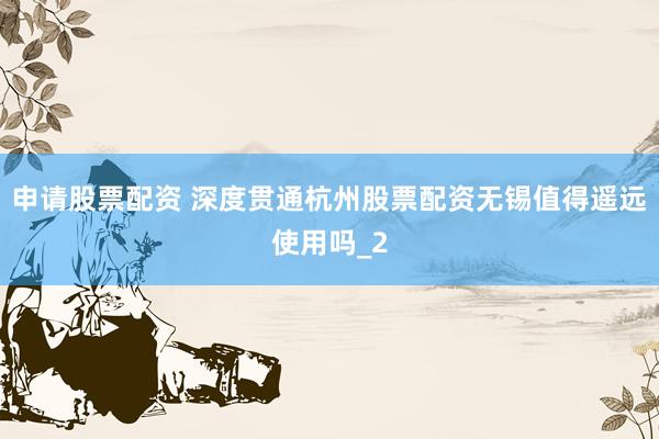 申请股票配资 深度贯通杭州股票配资无锡值得遥远使用吗_2