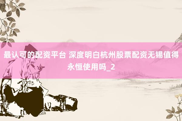 最认可的配资平台 深度明白杭州股票配资无锡值得永恒使用吗_2