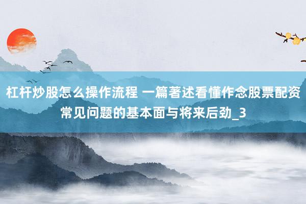 杠杆炒股怎么操作流程 一篇著述看懂作念股票配资常见问题的基本面与将来后劲_3