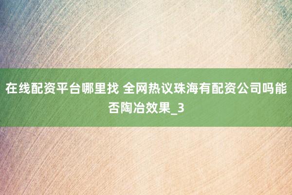 在线配资平台哪里找 全网热议珠海有配资公司吗能否陶冶效果_3
