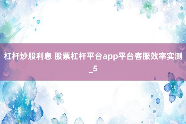 杠杆炒股利息 股票杠杆平台app平台客服效率实测_5