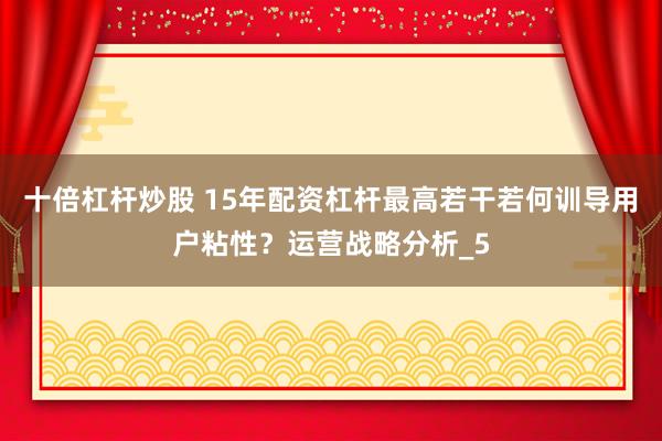 十倍杠杆炒股 15年配资杠杆最高若干若何训导用户粘性？运营战略分析_5