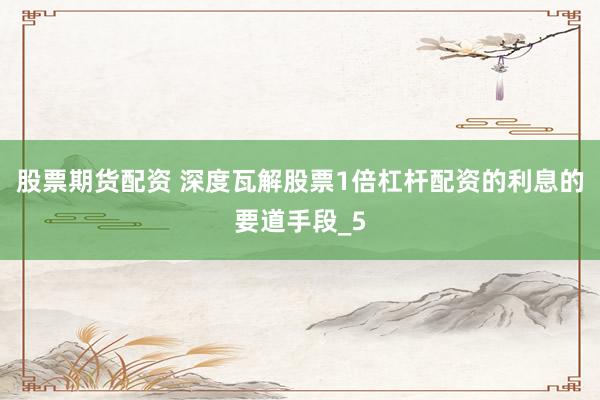 股票期货配资 深度瓦解股票1倍杠杆配资的利息的要道手段_5