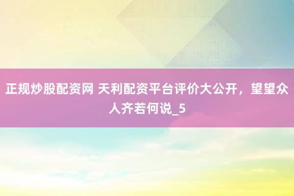 正规炒股配资网 天利配资平台评价大公开，望望众人齐若何说_5